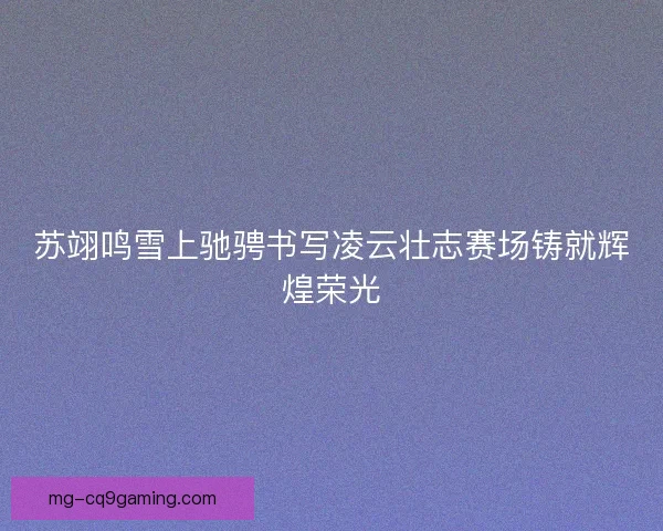 苏翊鸣雪上驰骋书写凌云壮志赛场铸就辉煌荣光 苏翊鸣雪上驰骋书写凌云壮志赛场铸就辉煌荣光