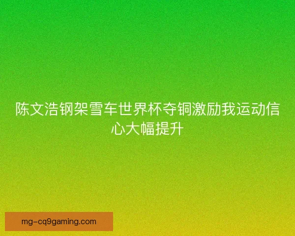陈文浩钢架雪车世界杯夺铜激励我运动信心大幅提升 陈文浩钢架雪车世界杯夺铜激励我运动信心大幅提升