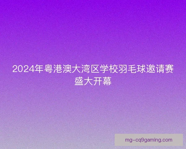 2024年粤港澳大湾区学校羽毛球邀请赛盛大开幕 2024年粤港澳大湾区学校羽毛球邀请赛盛大开幕