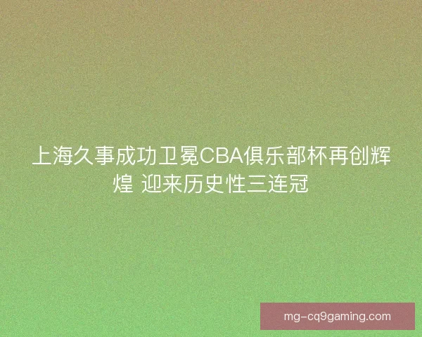 上海久事成功卫冕CBA俱乐部杯再创辉煌 迎来历史性三连冠 上海久事成功卫冕CBA俱乐部杯再创辉煌 迎来历史性三连冠