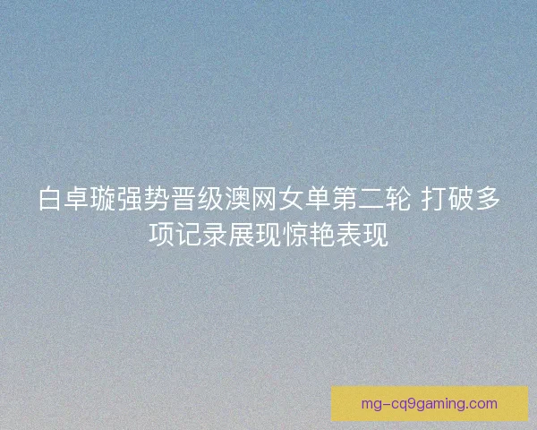 白卓璇强势晋级澳网女单第二轮 打破多项记录展现惊艳表现
