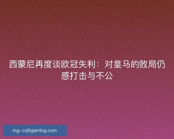 西蒙尼再度谈欧冠失利：对皇马的败局仍感打击与不公