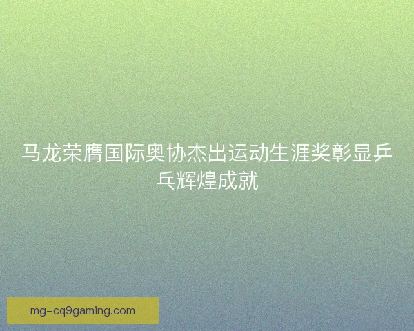 马龙荣膺国际奥协杰出运动生涯奖彰显乒乓辉煌成就 马龙荣膺国际奥协杰出运动生涯奖彰显乒乓辉煌成就