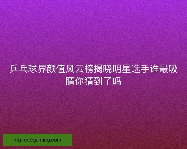 乒乓球界颜值风云榜揭晓明星选手谁最吸睛你猜到了吗