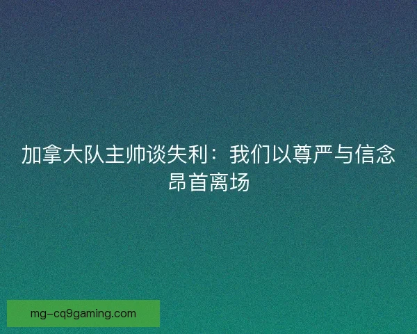 加拿大队主帅谈失利：我们以尊严与信念昂首离场