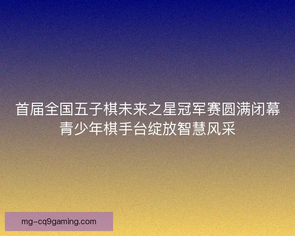 首届全国五子棋未来之星冠军赛圆满闭幕青少年棋手台绽放智慧风采