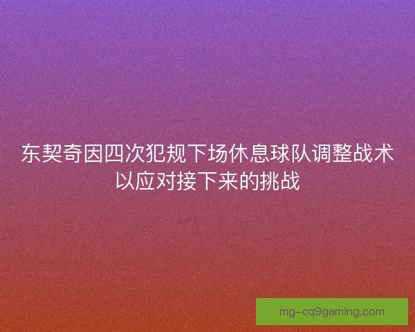 东契奇因四次犯规下场休息球队调整战术以应对接下来的挑战 东契奇因四次犯规下场休息球队调整战术以应对接下来的挑战